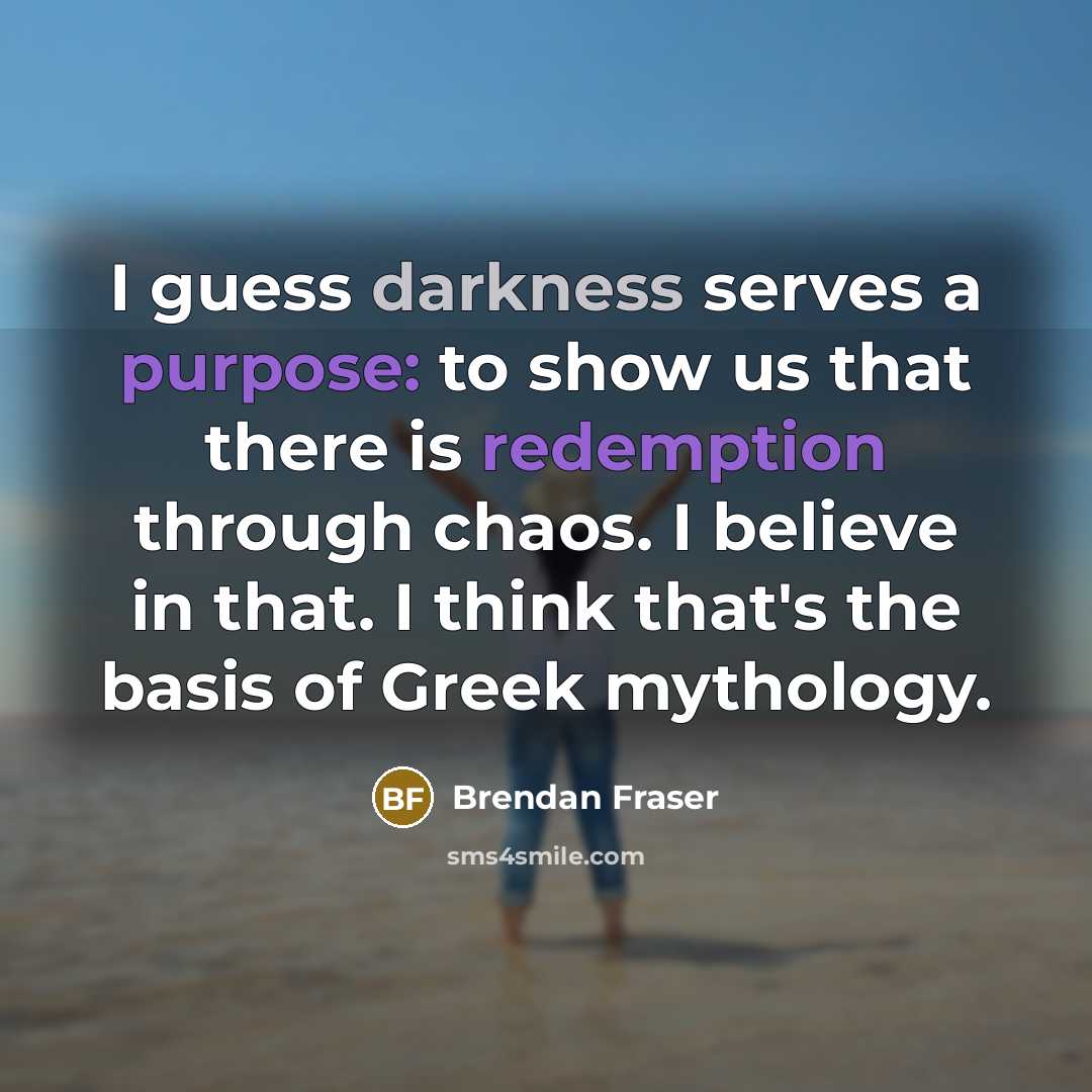 “I guess darkness serves a purpose: to show us that there is redemption through chaos. I believe in that. I think that's the basis of Greek mythology.” quote by Brendan Fraser