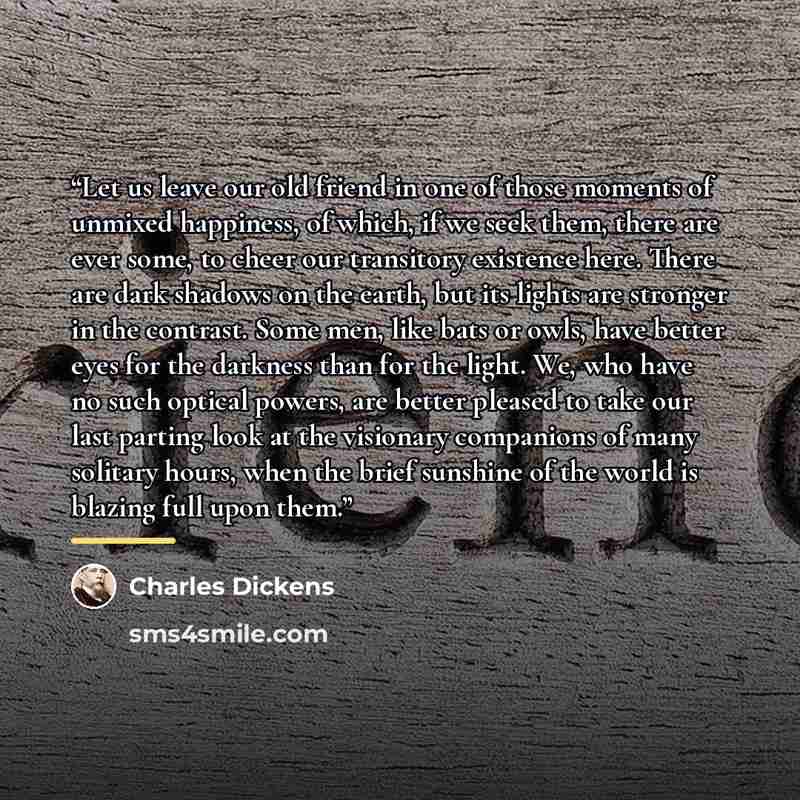 “Let us leave our old friend in one of those moments of unmixed happiness, of which, if we seek them, there are ever some, to cheer our transitory existence here. There are dark shadows on the earth, but its lights are stronger in the contrast. Some men, like bats or owls, have better eyes for the…” quote by Charles Dickens