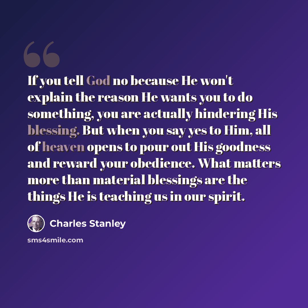 “If you tell God no because He won't explain the reason He wants you to do something, you are actually hindering His blessing. But when you say yes to Him, all of heaven opens to pour out His goodness and reward your obedience. What matters more than material blessings are the things He is teaching…” quote by Charles Stanley