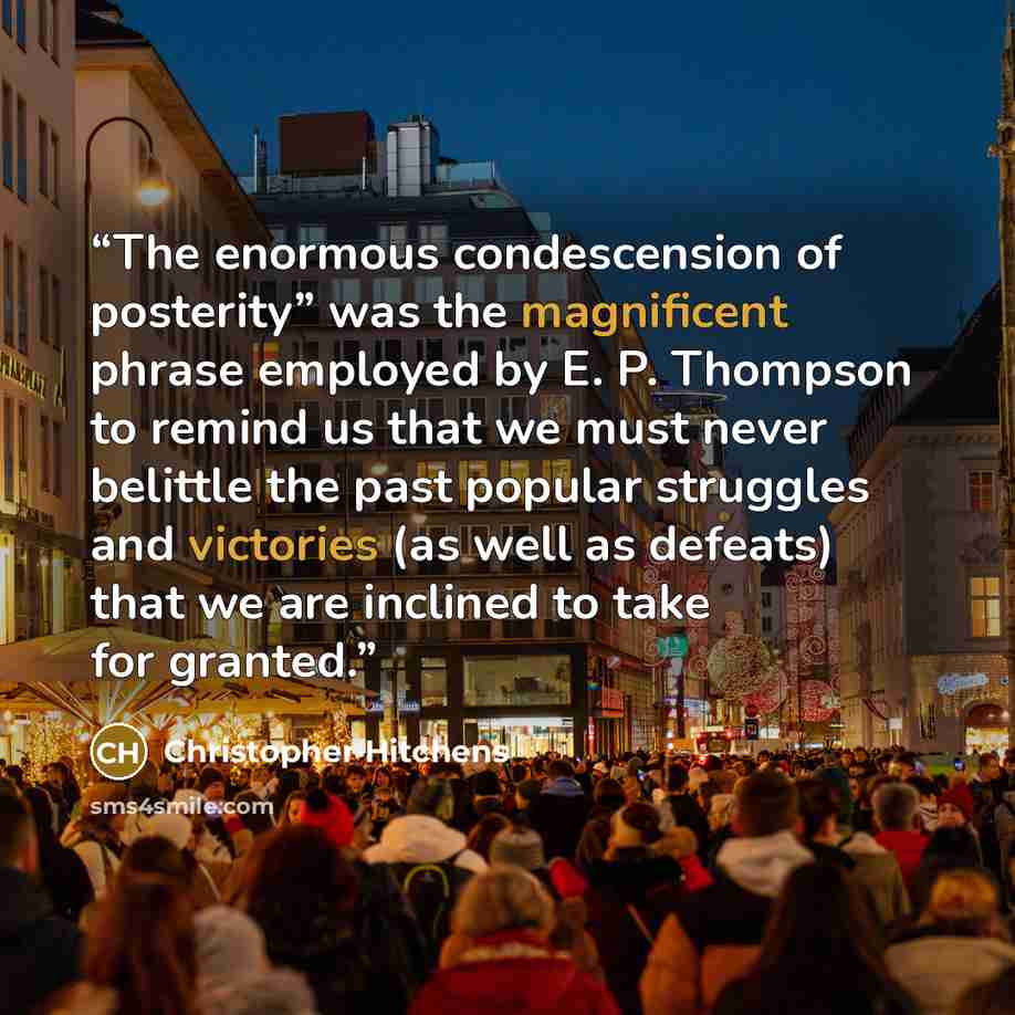 “The enormous condescension of posterity” was the magnificent phrase employed by E. P. Thompson to remind us that we must never belittle the past popular struggles and victories (as well as defeats) that we are inclined to take for granted.” quote by Christopher Hitchens