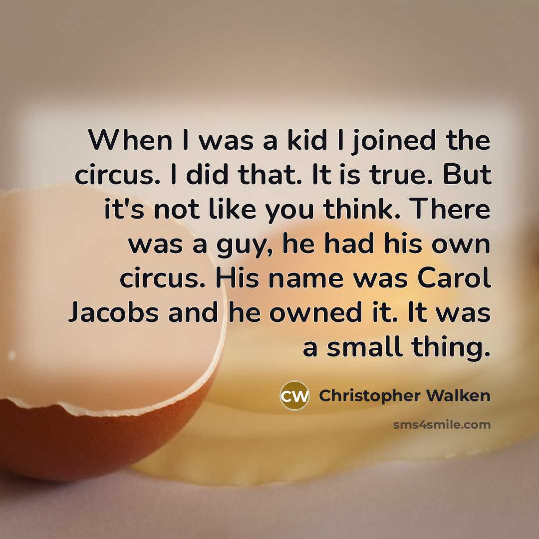 “When I was a kid I joined the circus. I did that. It is true. But it's not like you think. There was a guy, he had his own circus. His name was Carol Jacobs and he owned it. It was a small thing.” quote by Christopher Walken