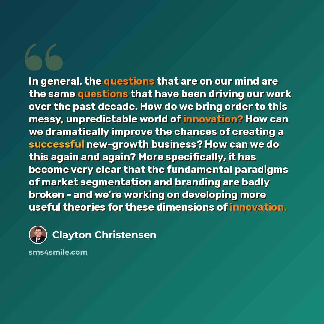 “In general, the questions that are on our mind are the same questions that have been driving our work over the past decade. How do we bring order to this messy, unpredictable world of innovation? How can we dramatically improve the chances of creating a successful new-growth business? How can we…” quote by Clayton Christensen