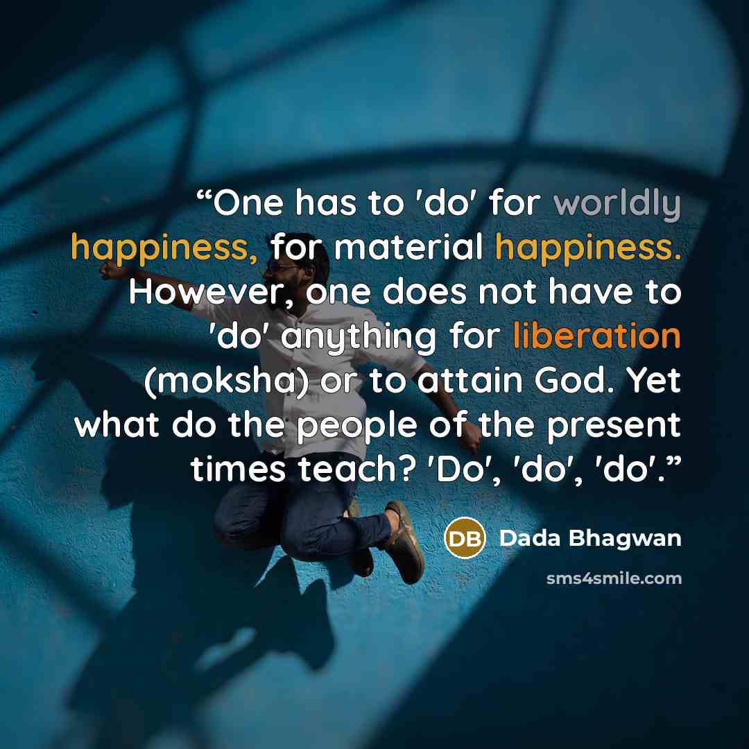 “One has to 'do' for worldly happiness, for material happiness. However, one does not have to 'do' anything for liberation (moksha) or to attain God. Yet what do the people of the present times teach? 'Do', 'do', 'do'.” quote by Dada Bhagwan