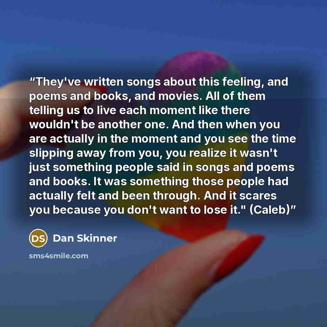 “They've written songs about this feeling, and poems and books, and movies. All of them telling us to live each moment like there wouldn't be another one. And then when you are actually in the moment and you see the time slipping away from you, you realize it wasn't just something people said in…” quote by Dan Skinner