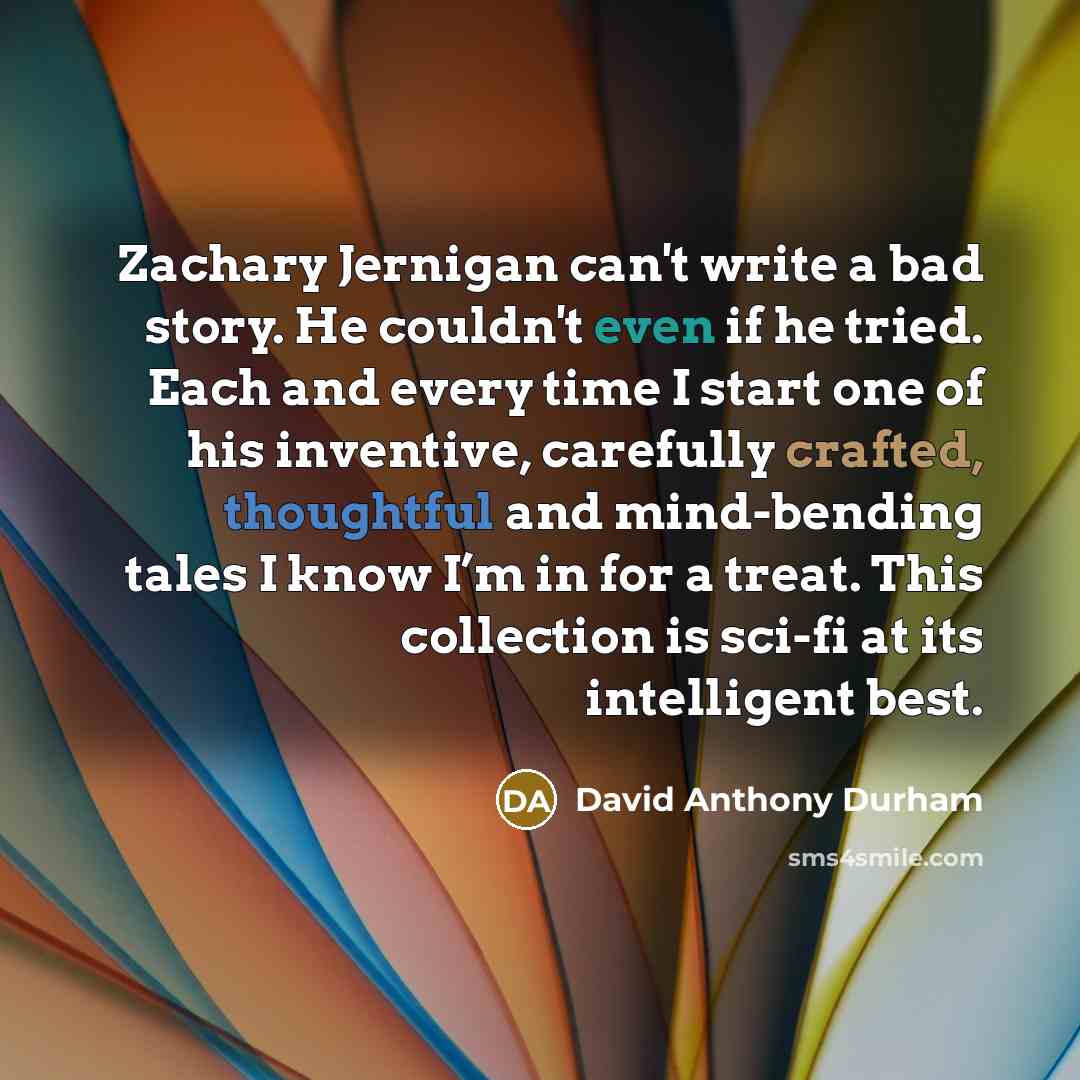 “Zachary Jernigan can't write a bad story. He couldn't even if he tried. Each and every time I start one of his inventive, carefully crafted, thoughtful and mind-bending tales I know I’m in for a treat. This collection is sci-fi at its intelligent best.” quote by David Anthony Durham