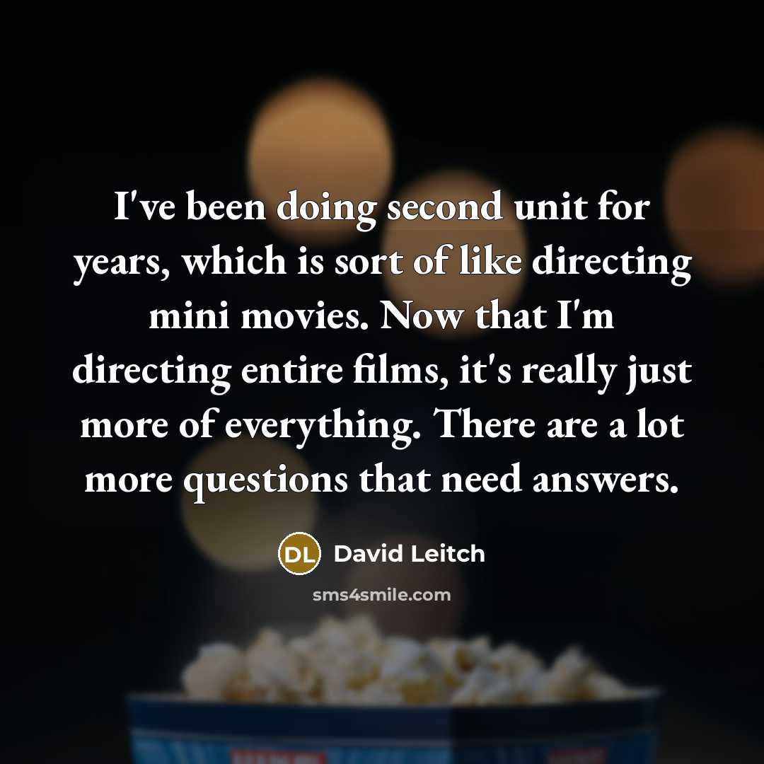 “I've been doing second unit for years, which is sort of like directing mini movies. Now that I'm directing entire films, it's really just more of everything. There are a lot more questions that need answers.” quote by David Leitch