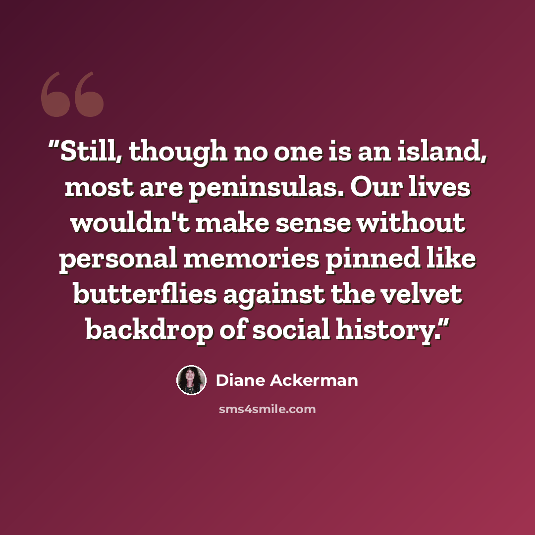 “Still, though no one is an island, most are peninsulas. Our lives wouldn't make sense without personal memories pinned like butterflies against the velvet backdrop of social history.” quote by Diane Ackerman