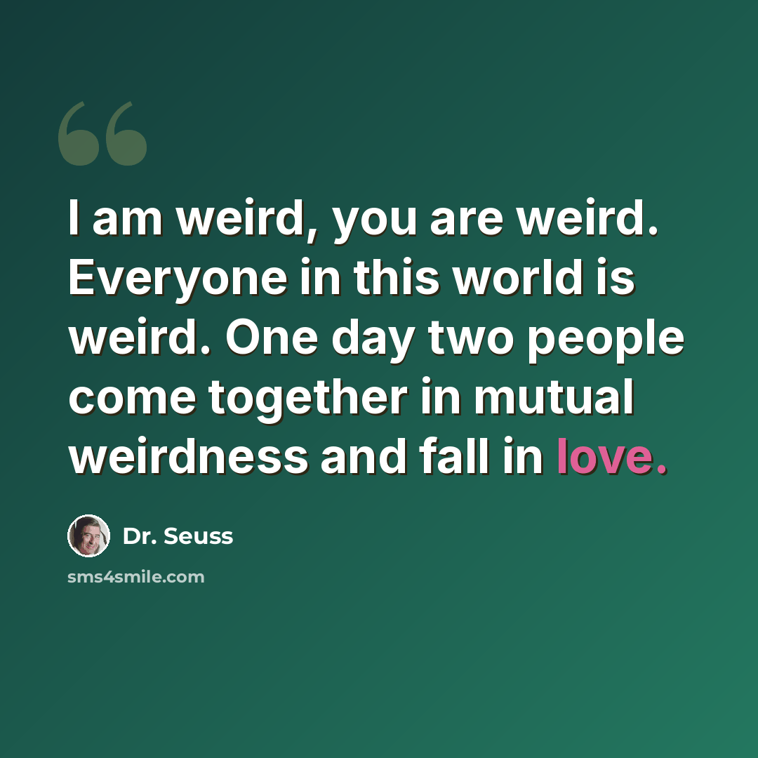 “I am weird, you are weird. Everyone in this world is weird. One day two people come together in mutual weirdness and fall in love.” quote by Dr. Seuss