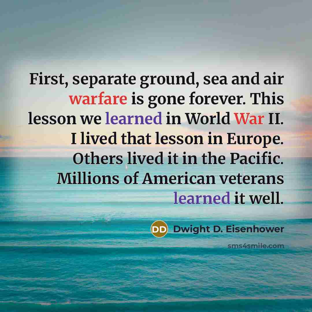 “First, separate ground, sea and air warfare is gone forever. This lesson we learned in World War II. I lived that lesson in Europe. Others lived it in the Pacific. Millions of American veterans learned it well.” quote by Dwight D. Eisenhower
