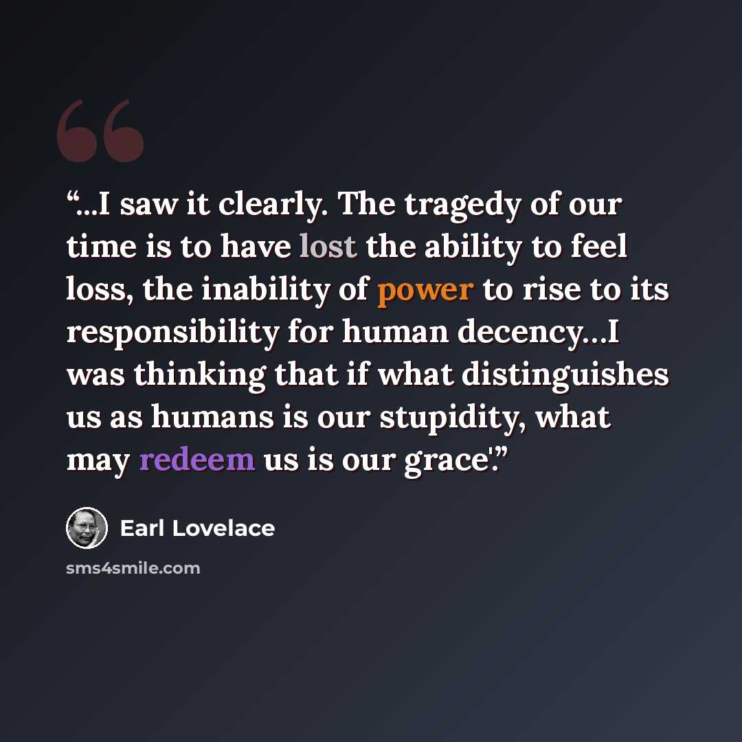 “...I saw it clearly. The tragedy of our time is to have lost the ability to feel loss, the inability of power to rise to its responsibility for human decency…I was thinking that if what distinguishes us as humans is our stupidity, what may redeem us is our grace'.” quote by Earl Lovelace