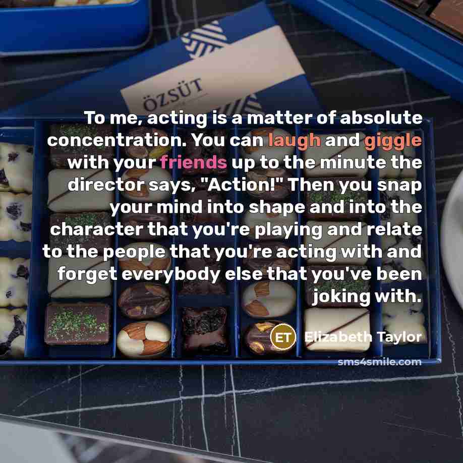 “To me, acting is a matter of absolute concentration. You can laugh and giggle with your friends up to the minute the director says, "Action!" Then you snap your mind into shape and into the character that you're playing and relate to the people that you're acting with and forget everybody else…” quote by Elizabeth Taylor