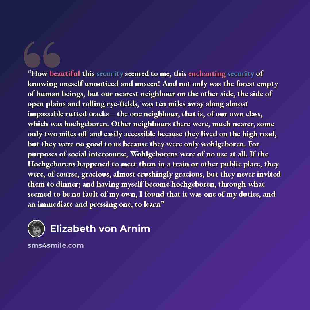 “How beautiful this security seemed to me, this enchanting security of knowing oneself unnoticed and unseen! And not only was the forest empty of human beings, but our nearest neighbour on the other side, the side of open plains and rolling rye-fields, was ten miles away along almost impassable…” quote by Elizabeth von Arnim