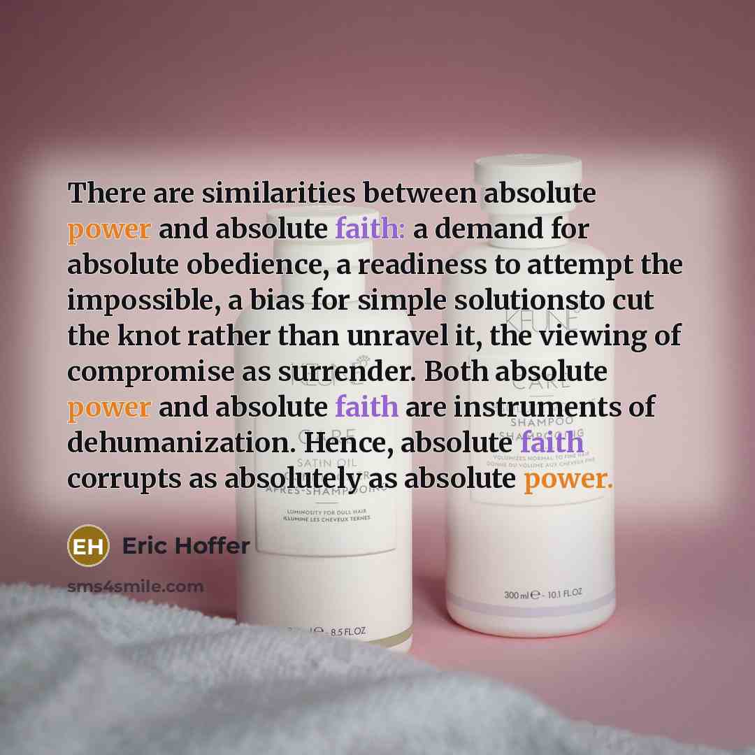 “There are similarities between absolute power and absolute faith: a demand for absolute obedience, a readiness to attempt the impossible, a bias for simple solutionsto cut the knot rather than unravel it, the viewing of compromise as surrender. Both absolute power and absolute faith are…” quote by Eric Hoffer