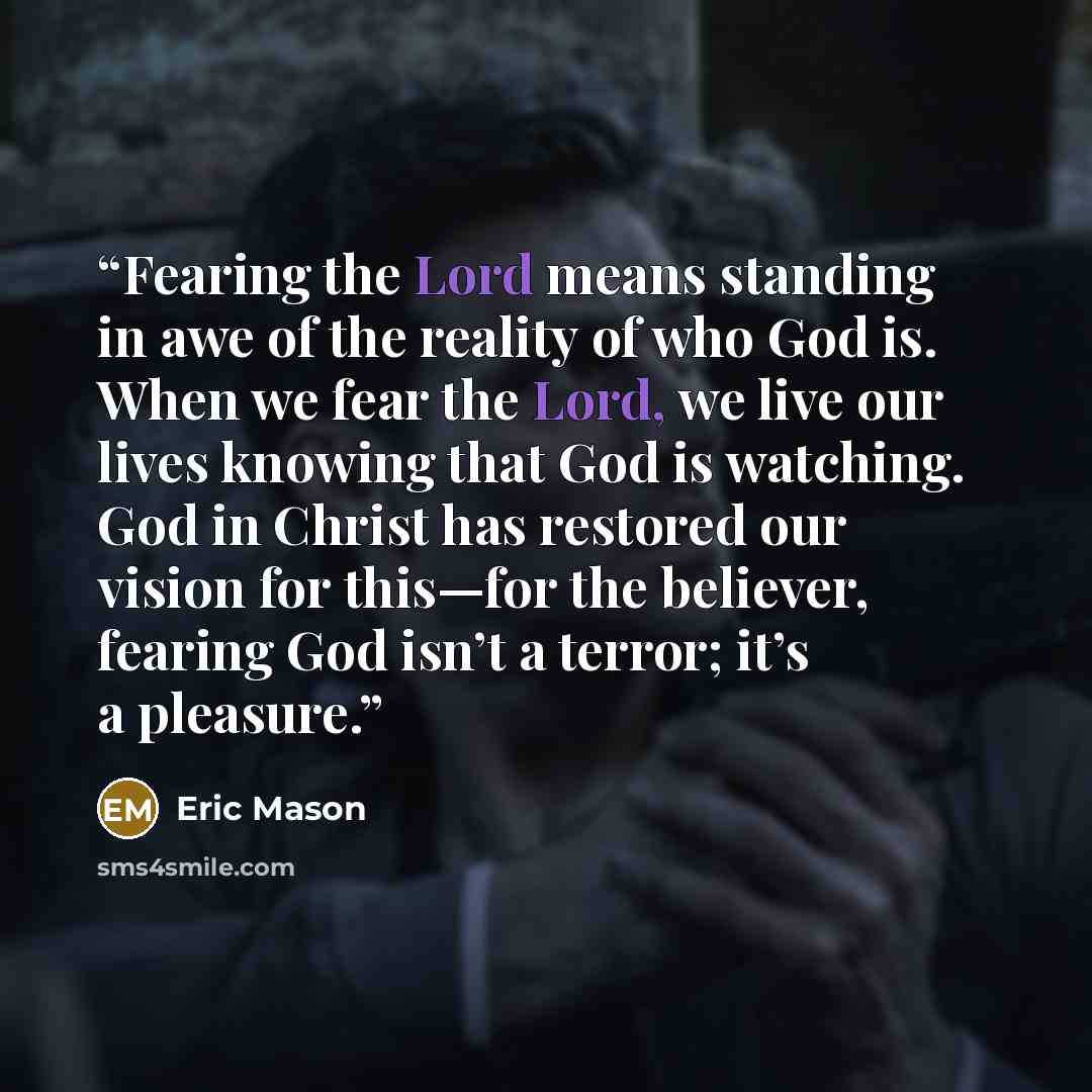 “Fearing the Lord means standing in awe of the reality of who God is. When we fear the Lord, we live our lives knowing that God is watching. God in Christ has restored our vision for this—for the believer, fearing God isn’t a terror; it’s a pleasure.” quote by Eric Mason