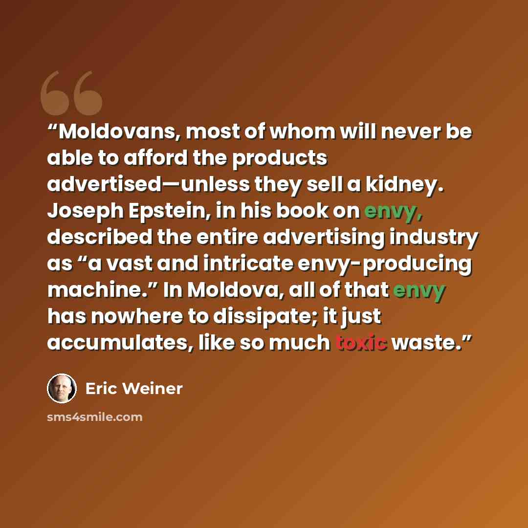 “Moldovans, most of whom will never be able to afford the products advertised—unless they sell a kidney. Joseph Epstein, in his book on envy, described the entire advertising industry as “a vast and intricate envy-producing machine.” In Moldova, all of that envy has nowhere to dissipate; it just…” quote by Eric Weiner