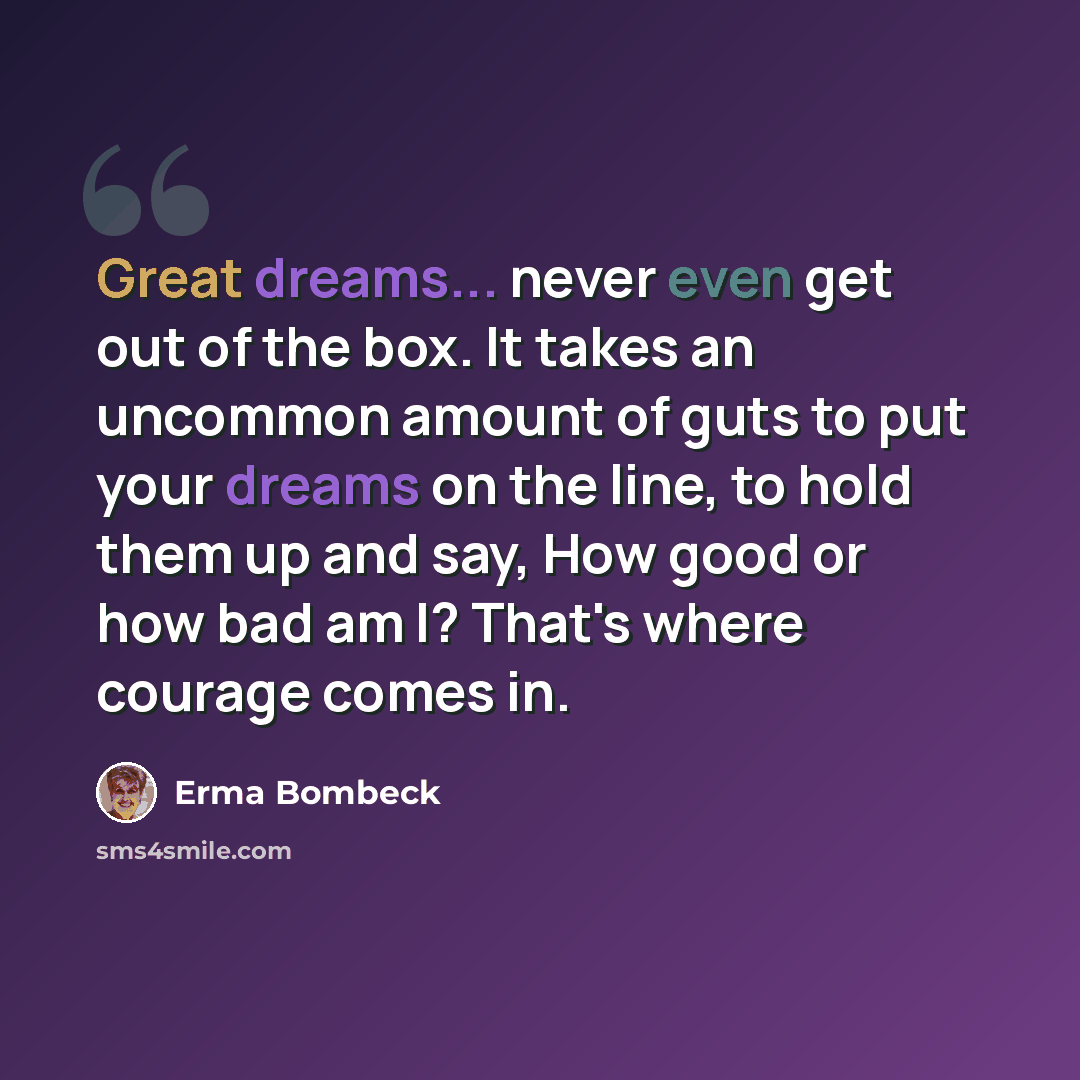 “Great dreams... never even get out of the box. It takes an uncommon amount of guts to put your dreams on the line, to hold them up and say, How good or how bad am I? That's where courage comes in.” quote by Erma Bombeck