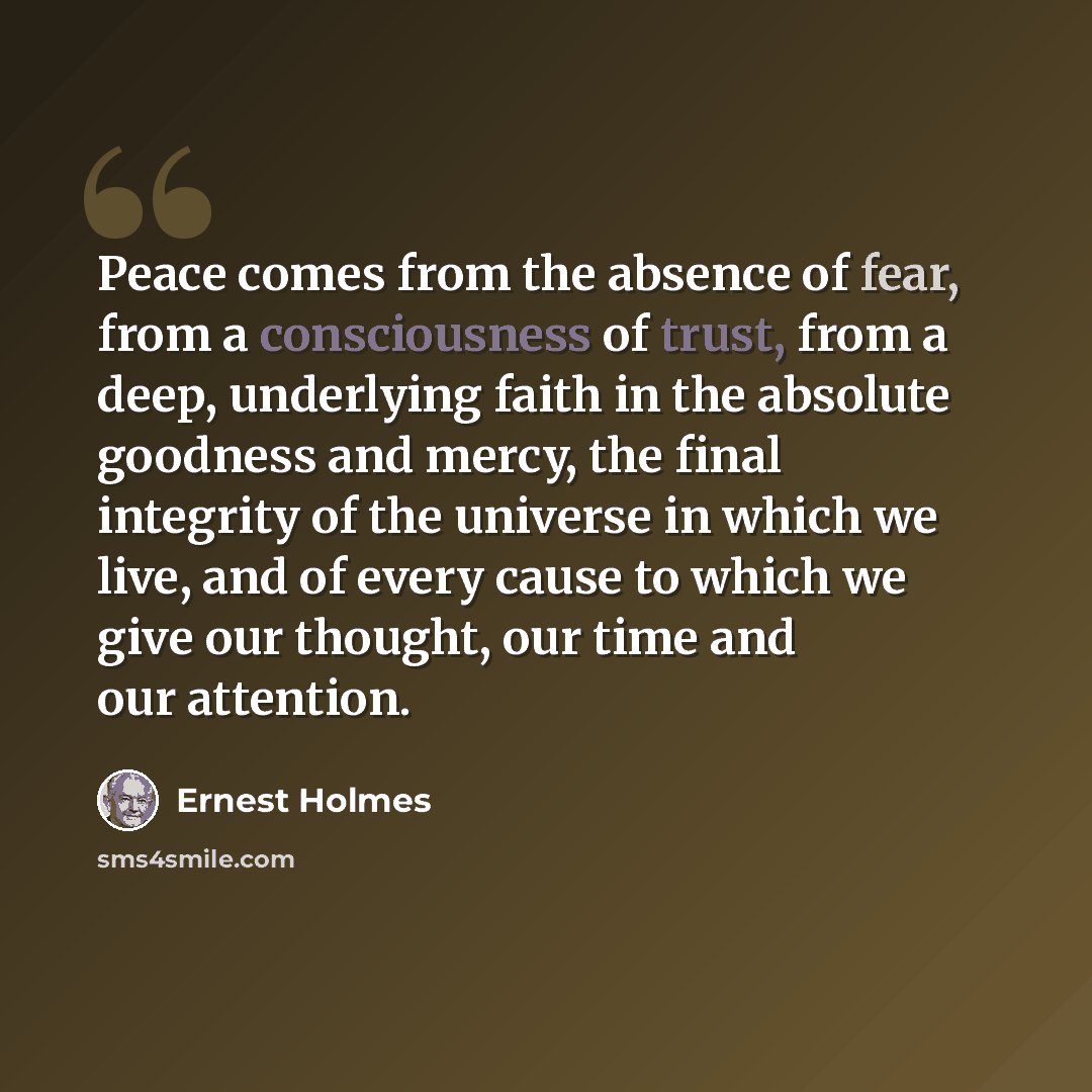 “Peace comes from the absence of fear, from a consciousness of trust, from a deep, underlying faith in the absolute goodness and mercy, the final integrity of the universe in which we live, and of every cause to which we give our thought, our time and our attention.” quote by Ernest Holmes