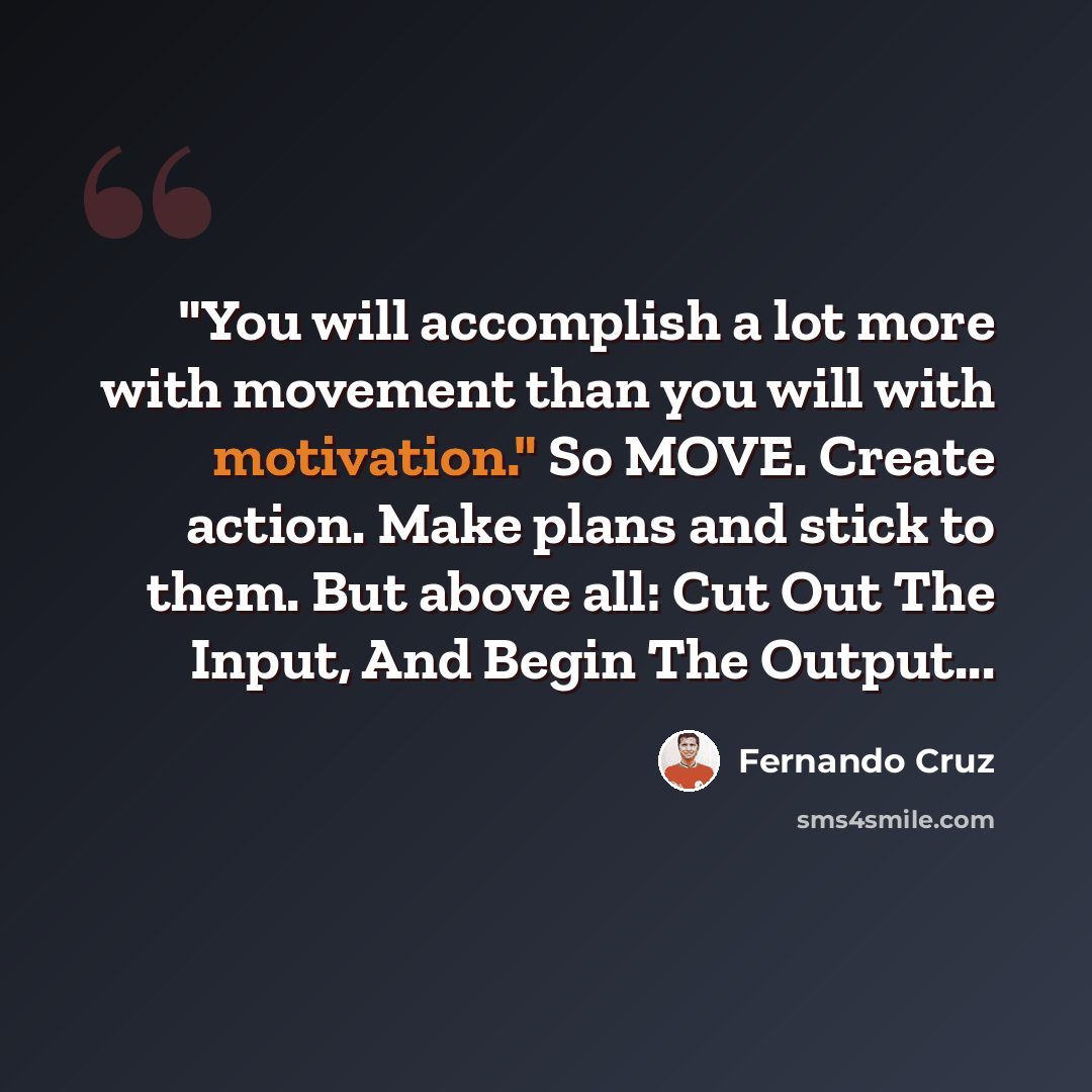 “"You will accomplish a lot more with movement than you will with motivation." So MOVE. Create action. Make plans and stick to them. But above all: Cut Out The Input, And Begin The Output...” quote by Fernando Cruz