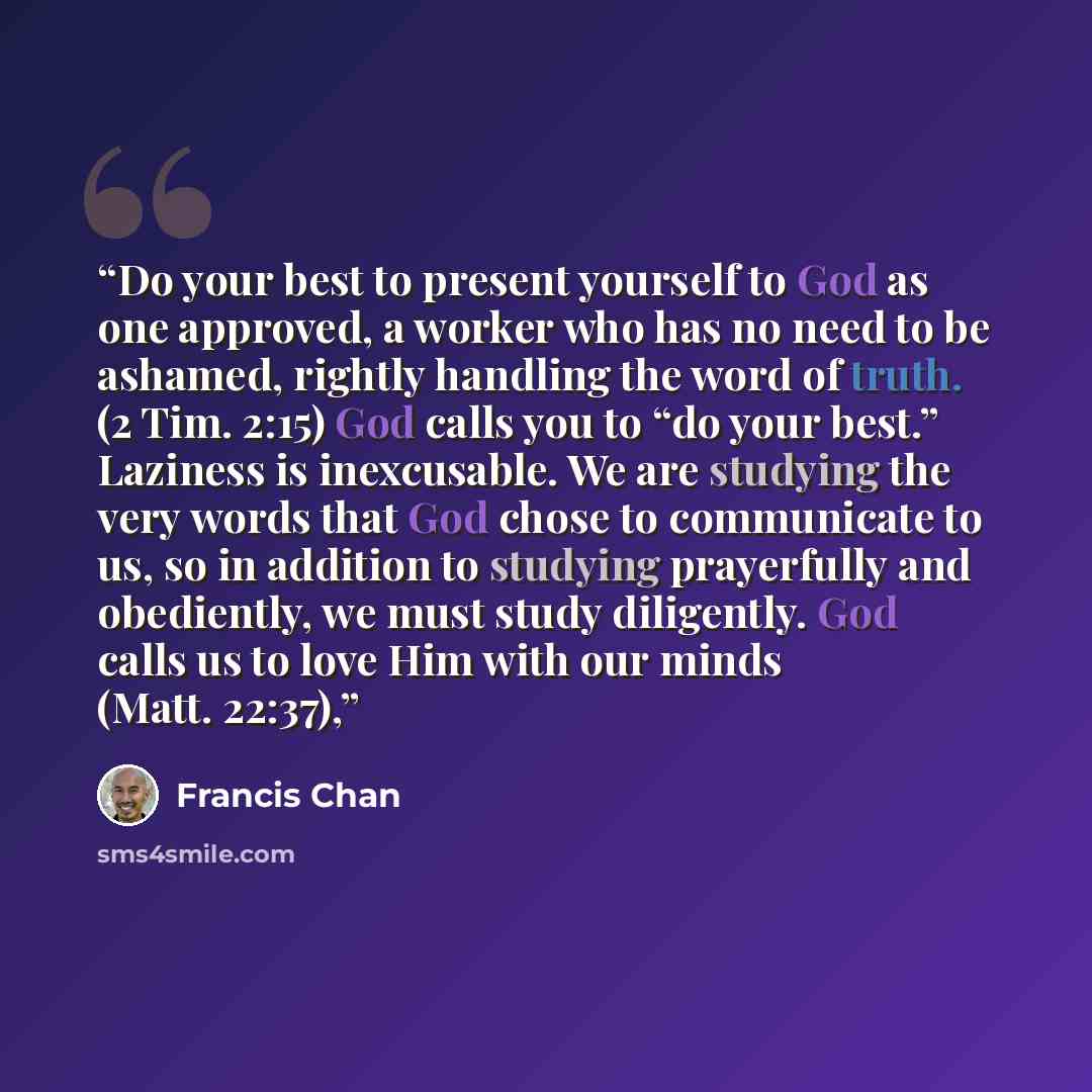 “Do your best to present yourself to God as one approved, a worker who has no need to be ashamed, rightly handling the word of truth. (2 Tim. 2:15) God calls you to “do your best.” Laziness is inexcusable. We are studying the very words that God chose to communicate to us, so in addition to…” quote by Francis Chan