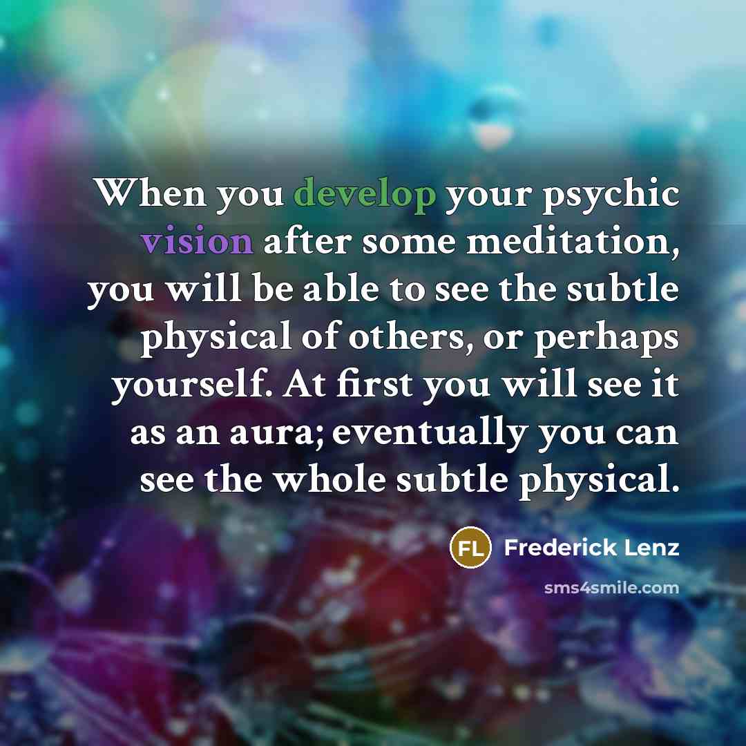 “When you develop your psychic vision after some meditation, you will be able to see the subtle physical of others, or perhaps yourself. At first you will see it as an aura; eventually you can see the whole subtle physical.” quote by Frederick Lenz