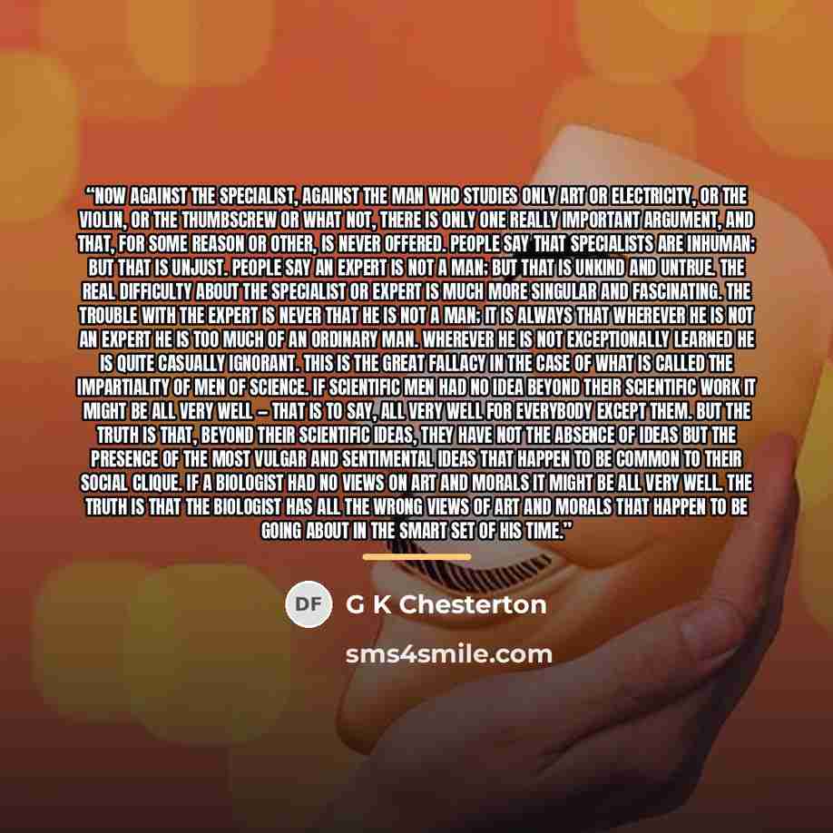 “Now against the specialist, against the man who studies only art or electricity, or the violin, or the thumbscrew or what not, there is only one really important argument, and that, for some reason or other, is never offered. People say that specialists are inhuman; but that is unjust. People say…” quote by G K Chesterton