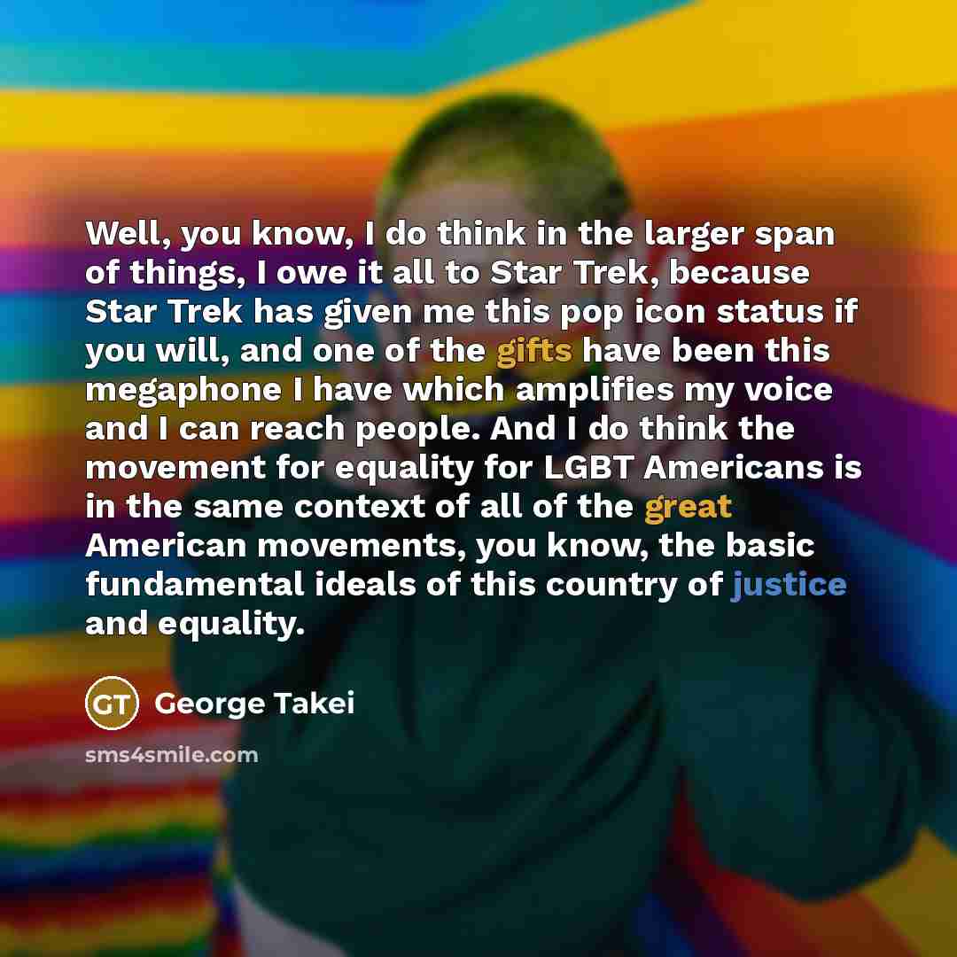 “Well, you know, I do think in the larger span of things, I owe it all to Star Trek, because Star Trek has given me this pop icon status if you will, and one of the gifts have been this megaphone I have which amplifies my voice and I can reach people. And I do think the movement for equality for…” quote by George Takei