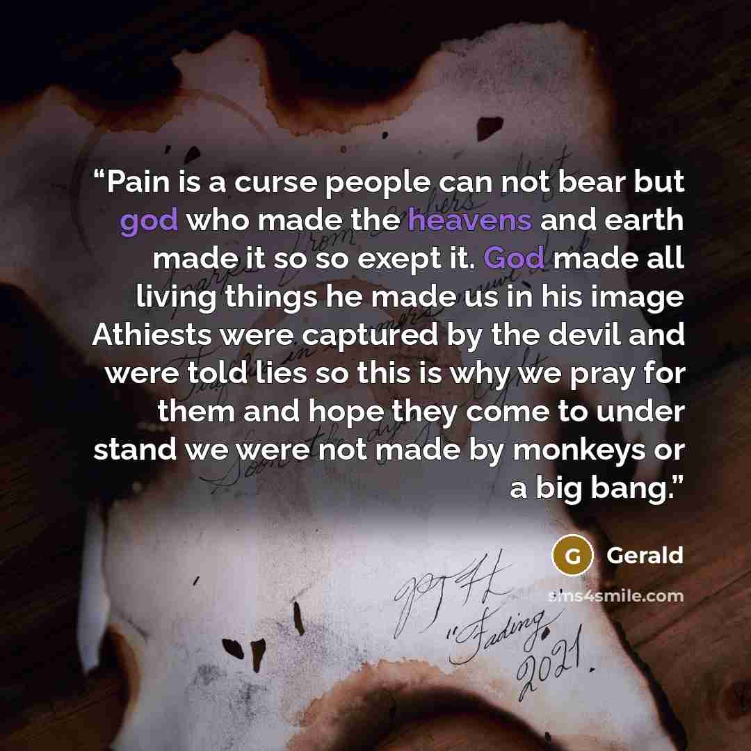 “Pain is a curse people can not bear but god who made the heavens and earth made it so so exept it. God made all living things he made us in his image Athiests were captured by the devil and were told lies so this is why we pray for them and hope they come to under stand we were not made by monkeys…” quote by Gerald