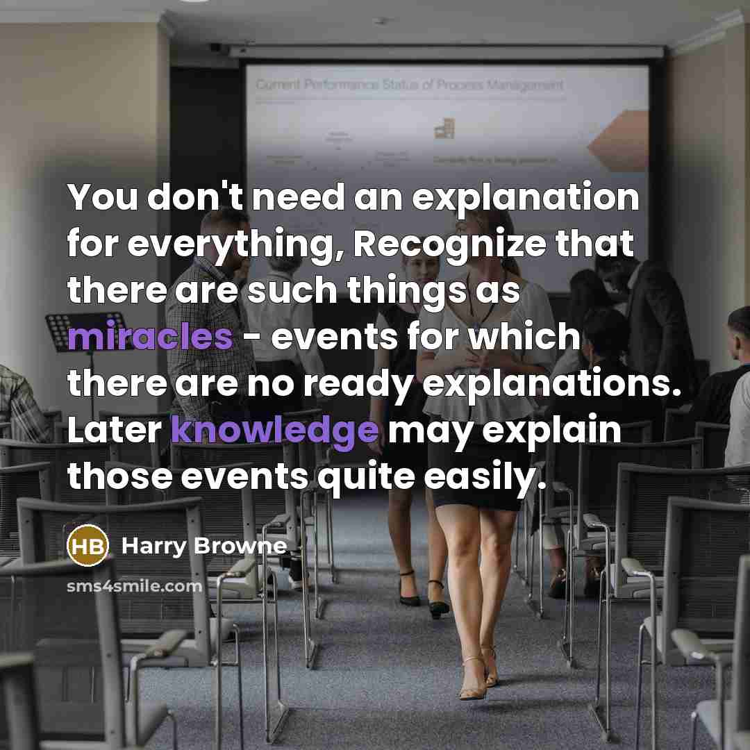 “You don't need an explanation for everything, Recognize that there are such things as miracles - events for which there are no ready explanations. Later knowledge may explain those events quite easily.” quote by Harry Browne