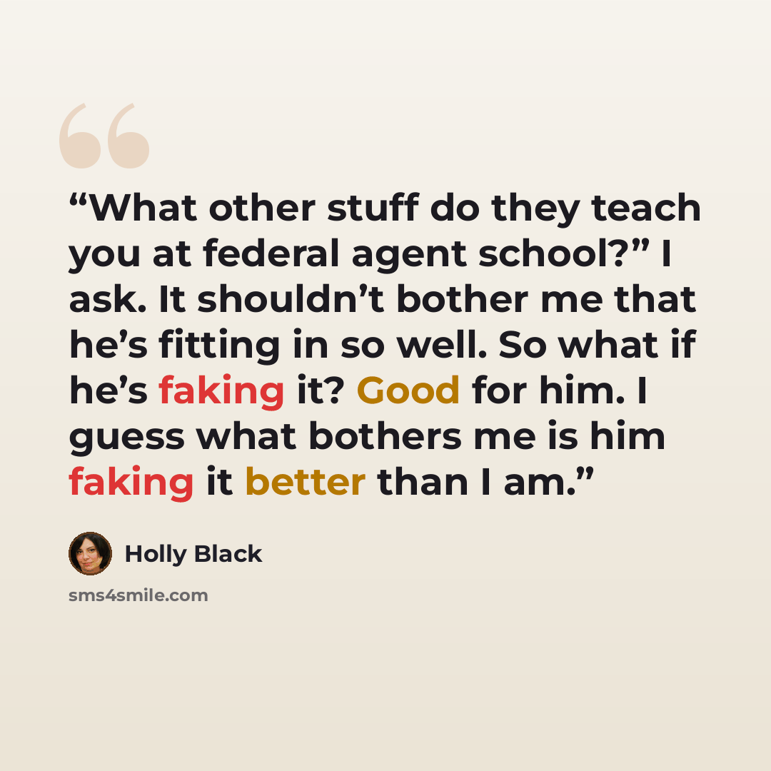 “What other stuff do they teach you at federal agent school?” I ask. It shouldn’t bother me that he’s fitting in so well. So what if he’s faking it? Good for him. I guess what bothers me is him faking it better than I am.” quote by Holly Black
