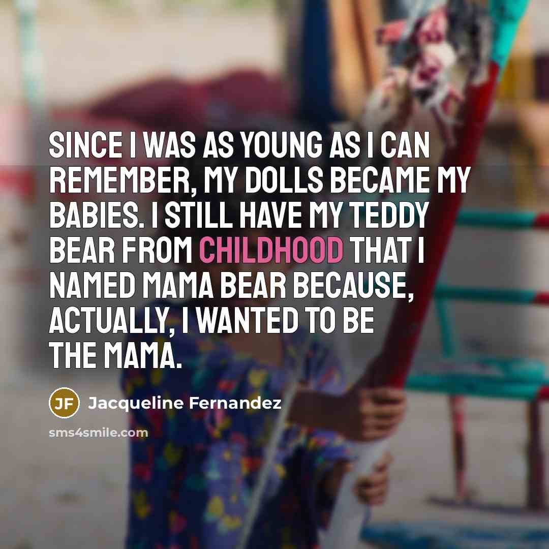 “Since I was as young as I can remember, my dolls became my babies. I still have my teddy bear from childhood that I named Mama Bear because, actually, I wanted to be the mama.” quote by Jacqueline Fernandez