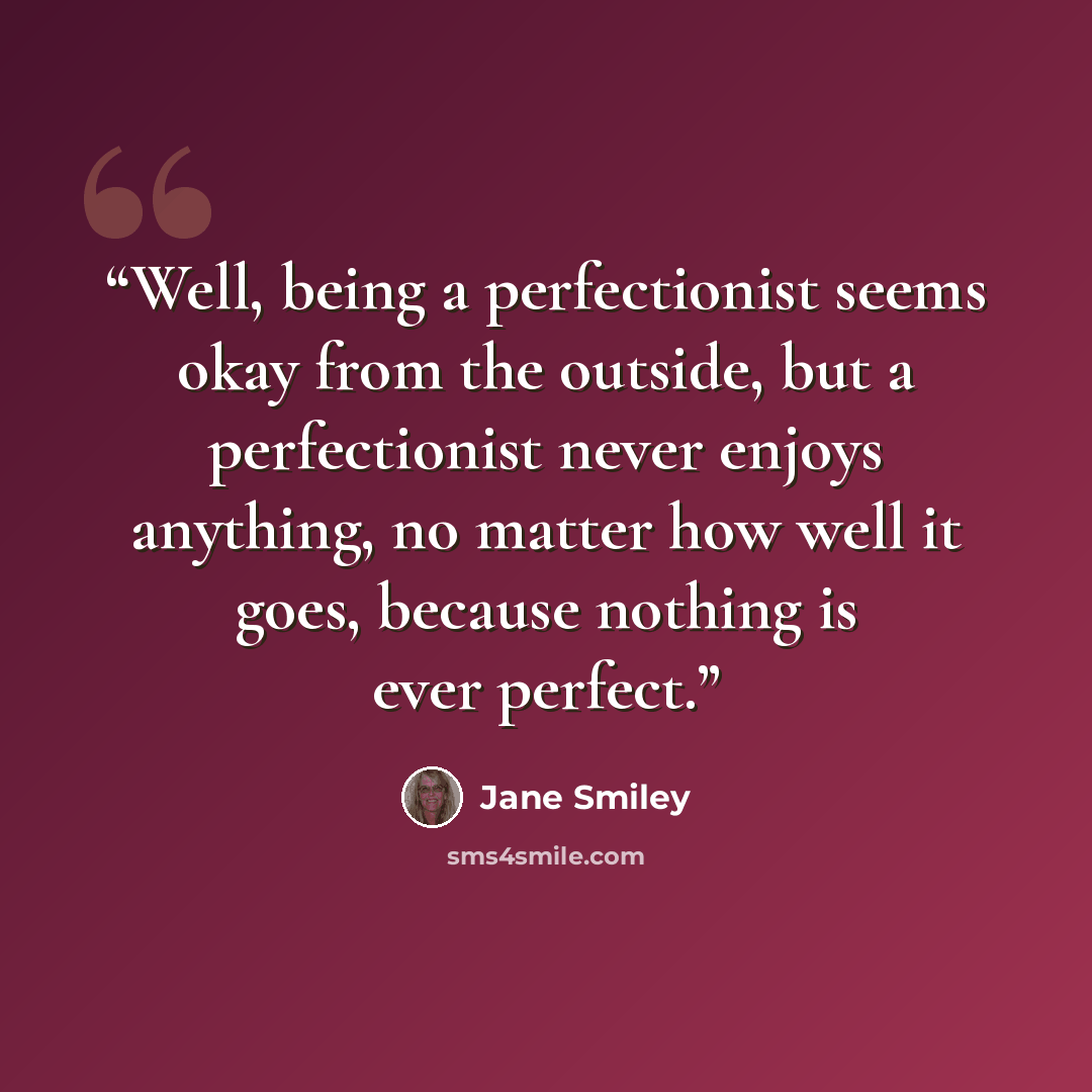 “Well, being a perfectionist seems okay from the outside, but a perfectionist never enjoys anything, no matter how well it goes, because nothing is ever perfect.” quote by Jane Smiley