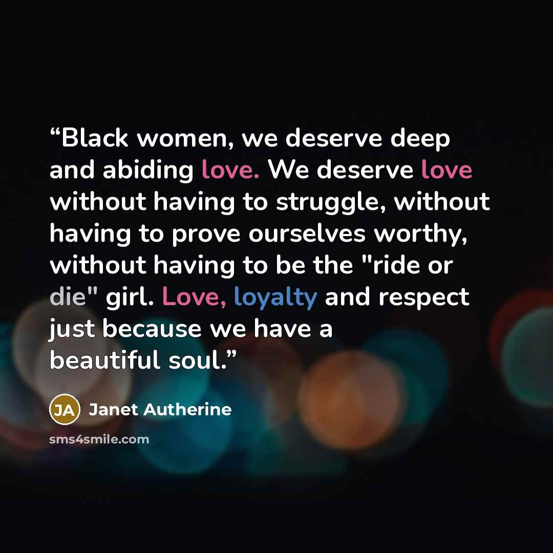 “Black women, we deserve deep and abiding love. We deserve love without having to struggle, without having to prove ourselves worthy, without having to be the "ride or die" girl. Love, loyalty and respect just because we have a beautiful soul.” quote by Janet Autherine