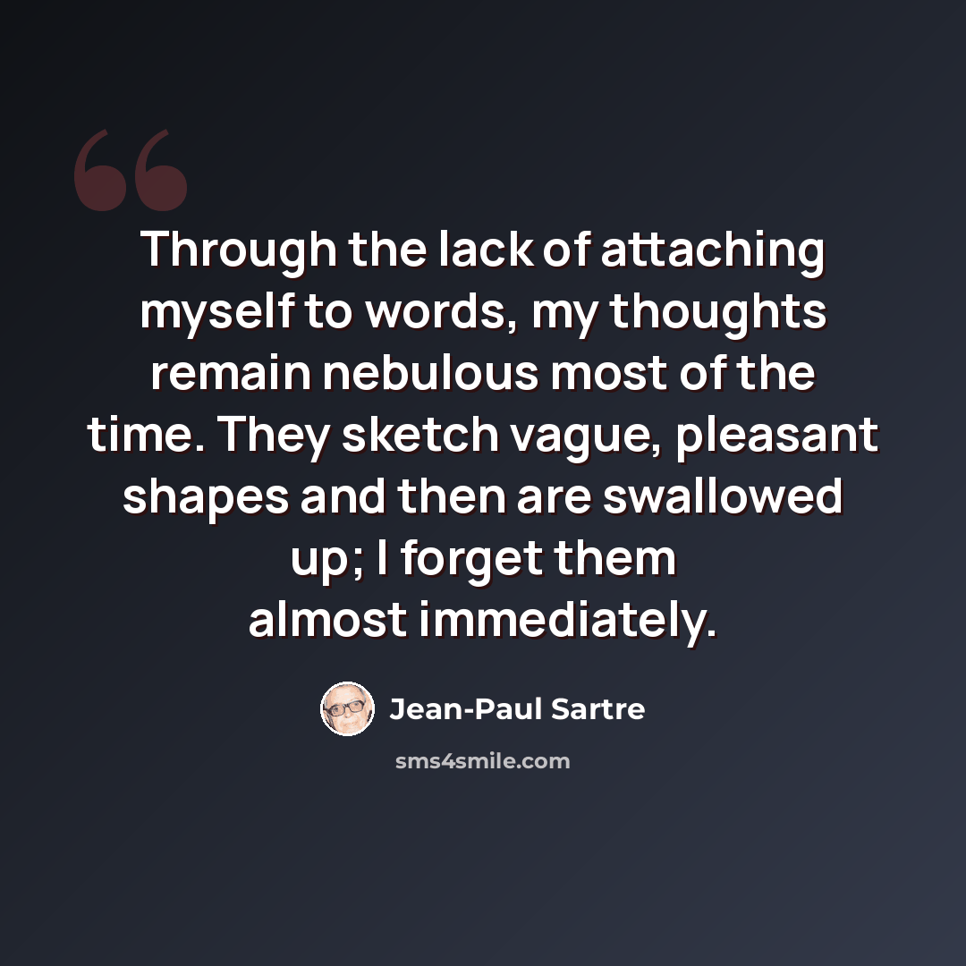 “Through the lack of attaching myself to words, my thoughts remain nebulous most of the time. They sketch vague, pleasant shapes and then are swallowed up; I forget them almost immediately.” quote by Jean-Paul Sartre