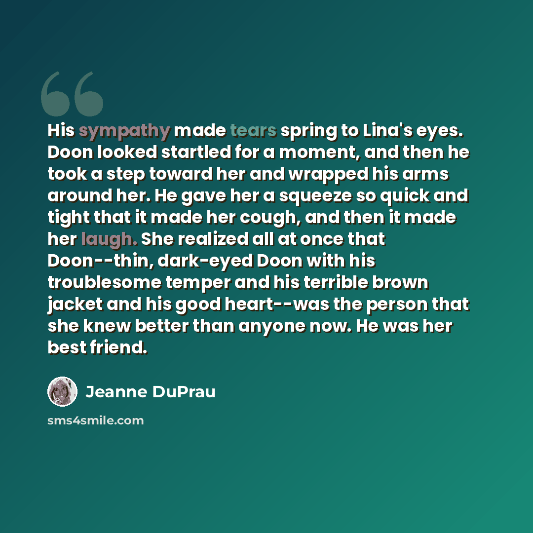 “His sympathy made tears spring to Lina's eyes. Doon looked startled for a moment, and then he took a step toward her and wrapped his arms around her. He gave her a squeeze so quick and tight that it made her cough, and then it made her laugh. She realized all at once that Doon--thin, dark-eyed…” quote by Jeanne DuPrau