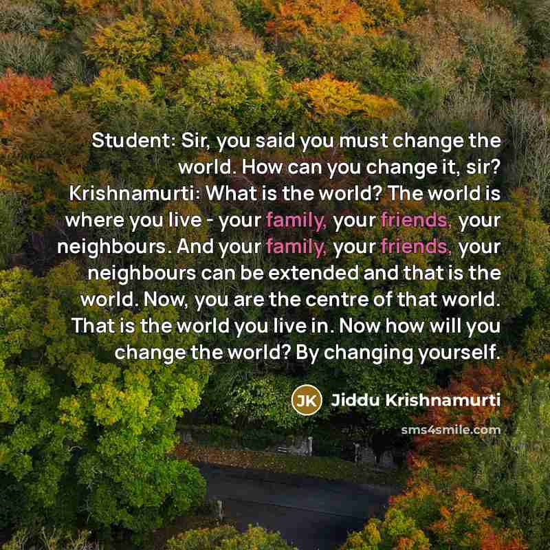 “Student: Sir, you said you must change the world. How can you change it, sir? Krishnamurti: What is the world? The world is where you live - your family, your friends, your neighbours. And your family, your friends, your neighbours can be extended and that is the world. Now, you are the centre of…” quote by Jiddu Krishnamurti