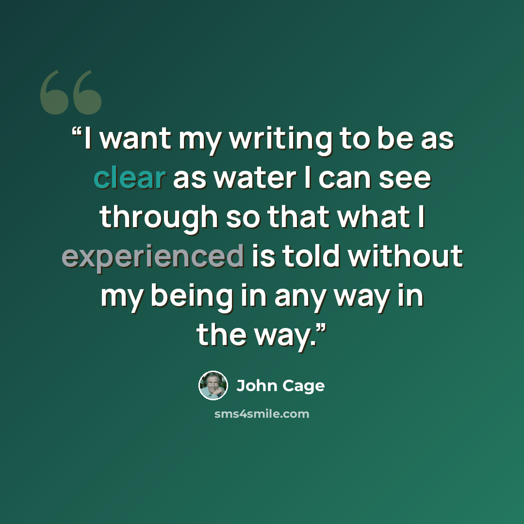 “I want my writing to be as clear as water I can see through so that what I experienced is told without my being in any way in the way.” quote by John Cage