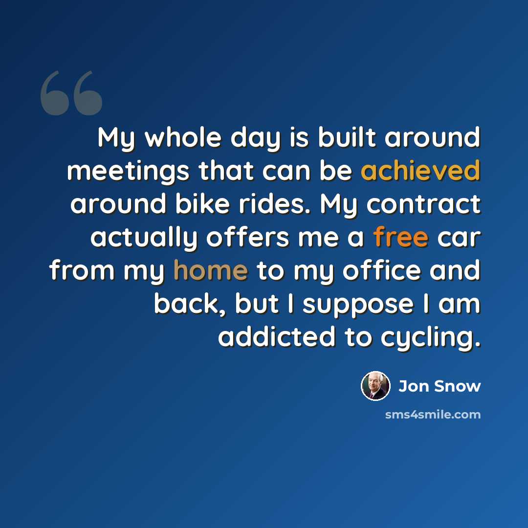 “My whole day is built around meetings that can be achieved around bike rides. My contract actually offers me a free car from my home to my office and back, but I suppose I am addicted to cycling.” quote by Jon Snow
