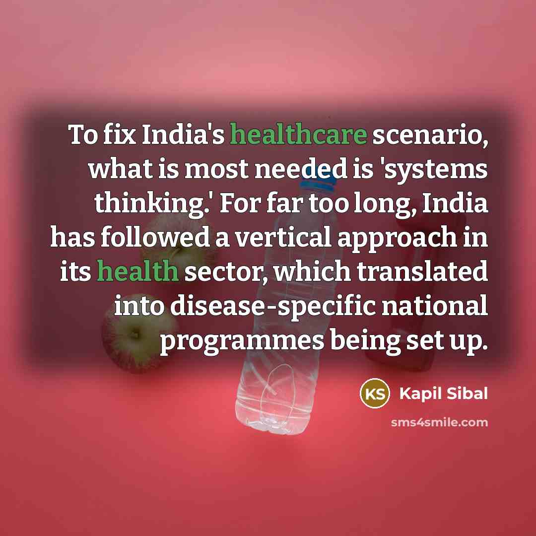 “To fix India's healthcare scenario, what is most needed is 'systems thinking.' For far too long, India has followed a vertical approach in its health sector, which translated into disease-specific national programmes being set up.” quote by Kapil Sibal