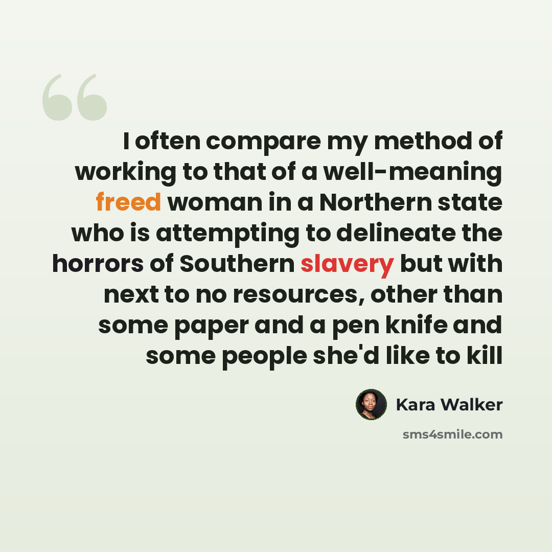 “I often compare my method of working to that of a well-meaning freed woman in a Northern state who is attempting to delineate the horrors of Southern slavery but with next to no resources, other than some paper and a pen knife and some people she'd like to kill” quote by Kara Walker