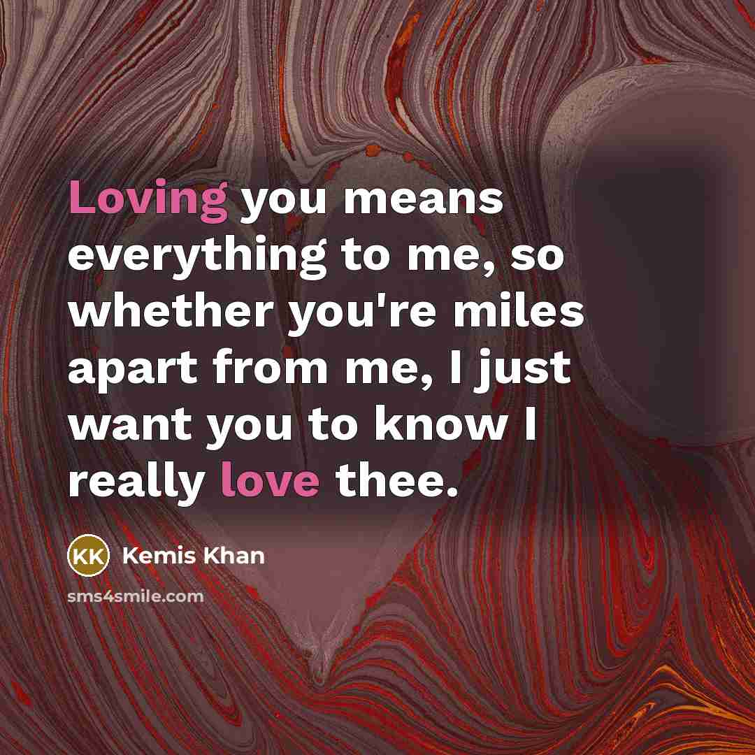 “Loving you means everything to me, so whether you're miles apart from me, I just want you to know I really love thee.” quote by Kemis Khan