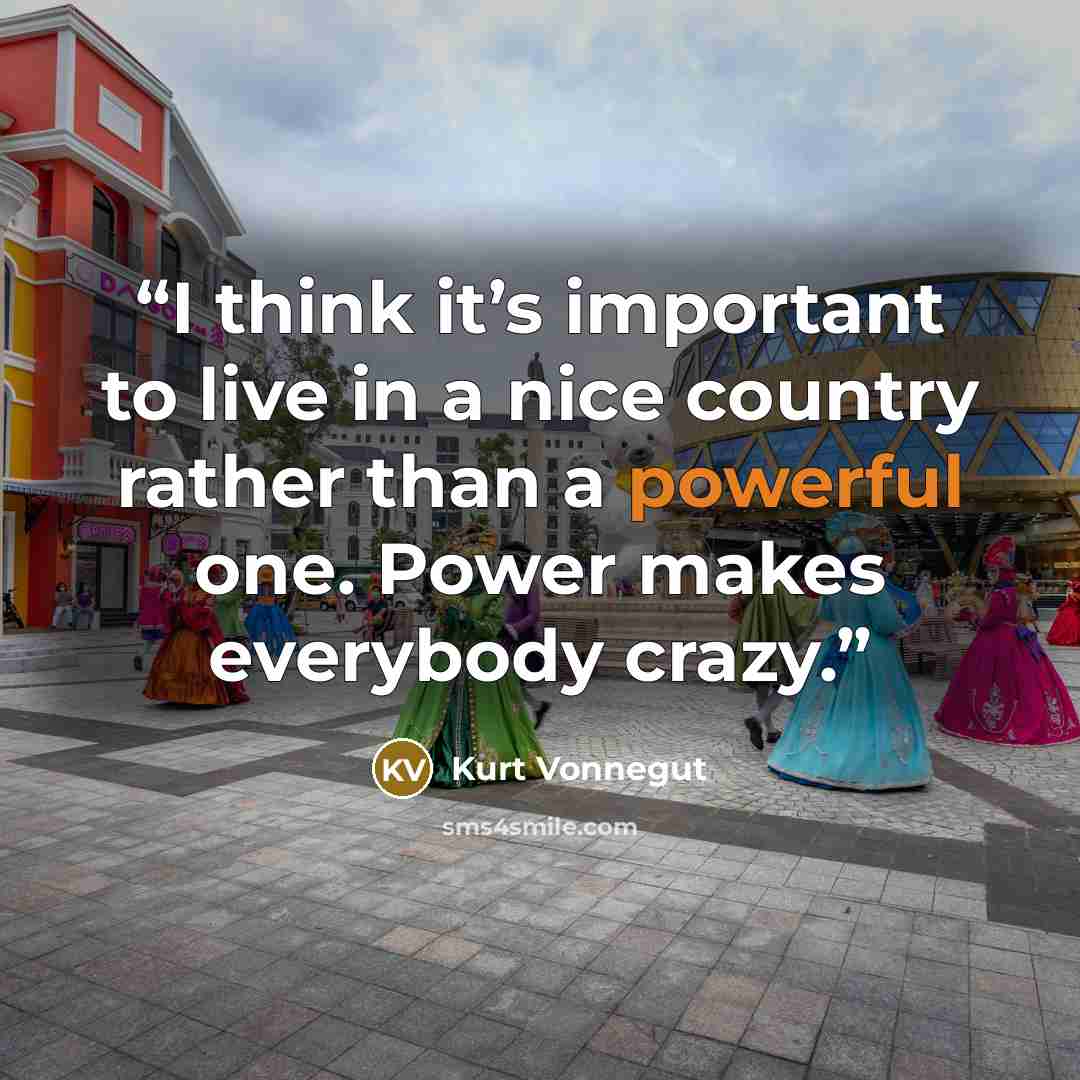 “I think it’s important to live in a nice country rather than a powerful one. Power makes everybody crazy.” quote by Kurt Vonnegut