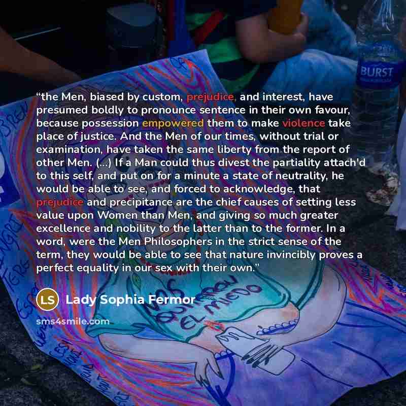 “the Men, biased by custom, prejudice, and interest, have presumed boldly to pronounce sentence in their own favour, because possession empowered them to make violence take place of justice. And the Men of our times, without trial or examination, have taken the same liberty from the report of other…” quote by Lady Sophia Fermor