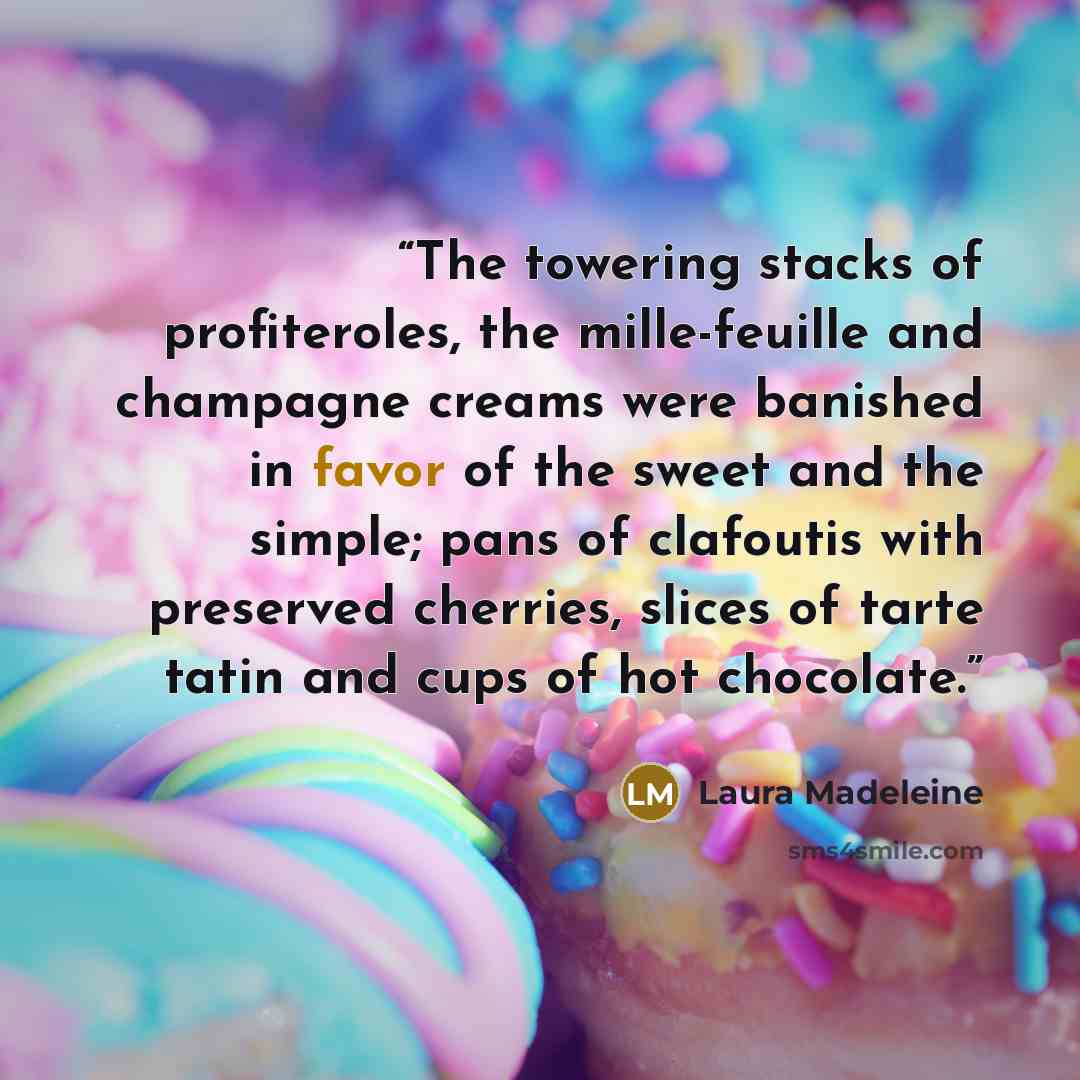 “The towering stacks of profiteroles, the mille-feuille and champagne creams were banished in favor of the sweet and the simple; pans of clafoutis with preserved cherries, slices of tarte tatin and cups of hot chocolate.” quote by Laura Madeleine