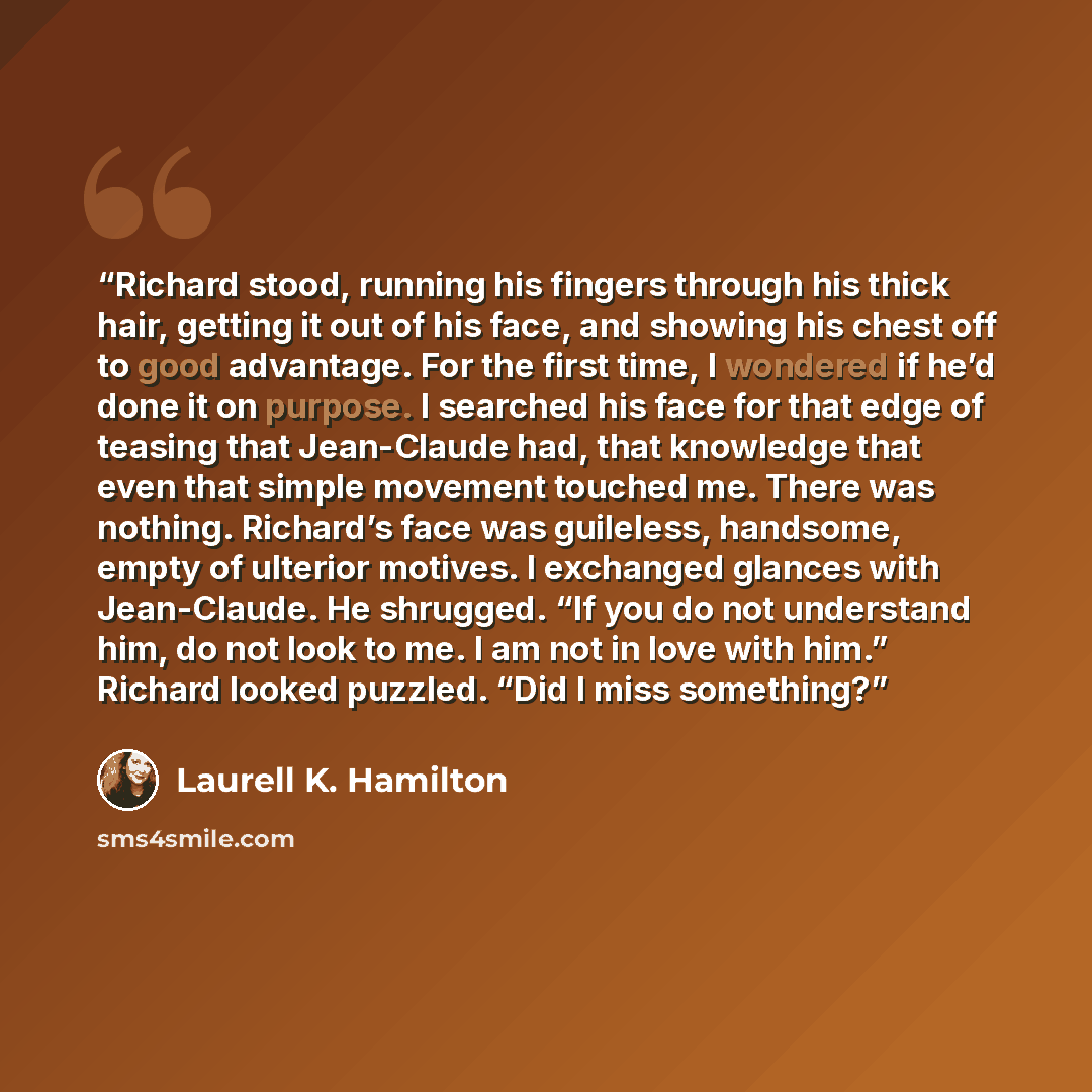 “Richard stood, running his fingers through his thick hair, getting it out of his face, and showing his chest off to good advantage. For the first time, I wondered if he’d done it on purpose. I searched his face for that edge of teasing that Jean-Claude had, that knowledge that even that simple…” quote by Laurell K. Hamilton