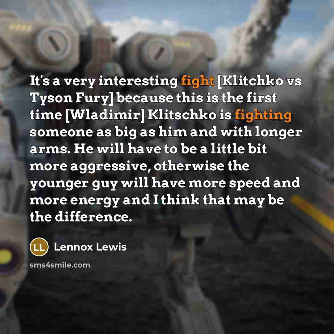 “It's a very interesting fight [Klitchko vs Tyson Fury] because this is the first time [Wladimir] Klitschko is fighting someone as big as him and with longer arms. He will have to be a little bit more aggressive, otherwise the younger guy will have more speed and more energy and I think that may be…” quote by Lennox Lewis