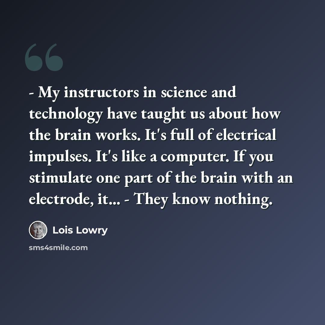 “- My instructors in science and technology have taught us about how the brain works. It's full of electrical impulses. It's like a computer. If you stimulate one part of the brain with an electrode, it... - They know nothing.” quote by Lois Lowry