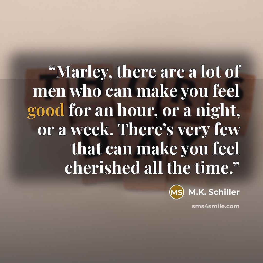 “Marley, there are a lot of men who can make you feel good for an hour, or a night, or a week. There’s very few that can make you feel cherished all the time.” quote by M.K. Schiller