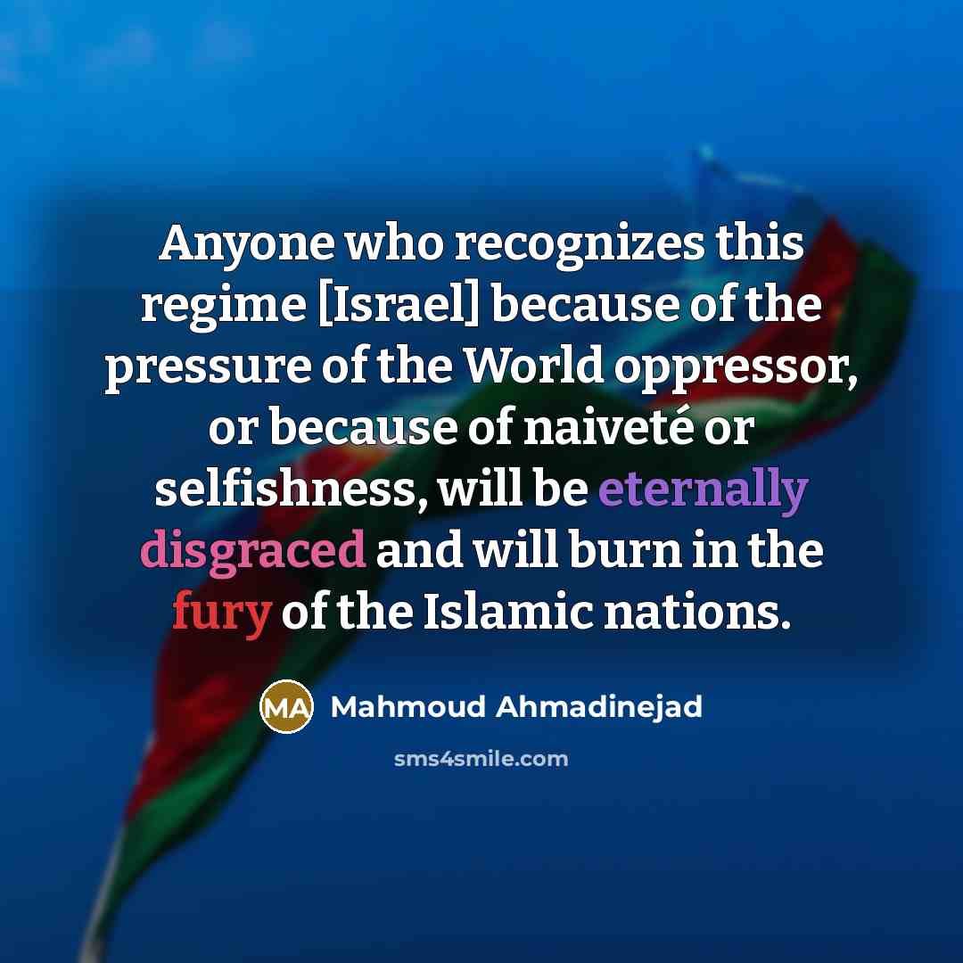 “Anyone who recognizes this regime [Israel] because of the pressure of the World oppressor, or because of naiveté or selfishness, will be eternally disgraced and will burn in the fury of the Islamic nations.” quote by Mahmoud Ahmadinejad