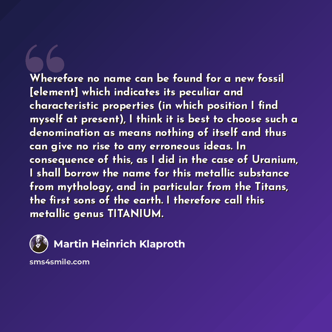 “Wherefore no name can be found for a new fossil [element] which indicates its peculiar and characteristic properties (in which position I find myself at present), I think it is best to choose such a denomination as means nothing of itself and thus can give no rise to any erroneous ideas. In…” quote by Martin Heinrich Klaproth