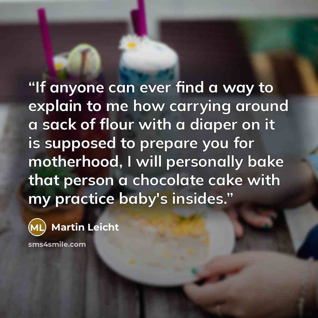 “If anyone can ever find a way to explain to me how carrying around a sack of flour with a diaper on it is supposed to prepare you for motherhood, I will personally bake that person a chocolate cake with my practice baby's insides.” quote by Martin Leicht